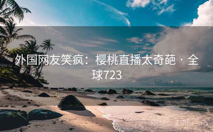外国网友笑疯：樱桃直播太奇葩 · 全球723