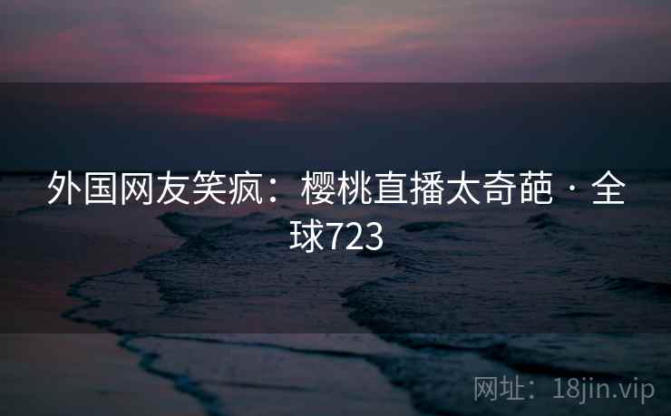 外国网友笑疯：樱桃直播太奇葩 · 全球723  第2张
