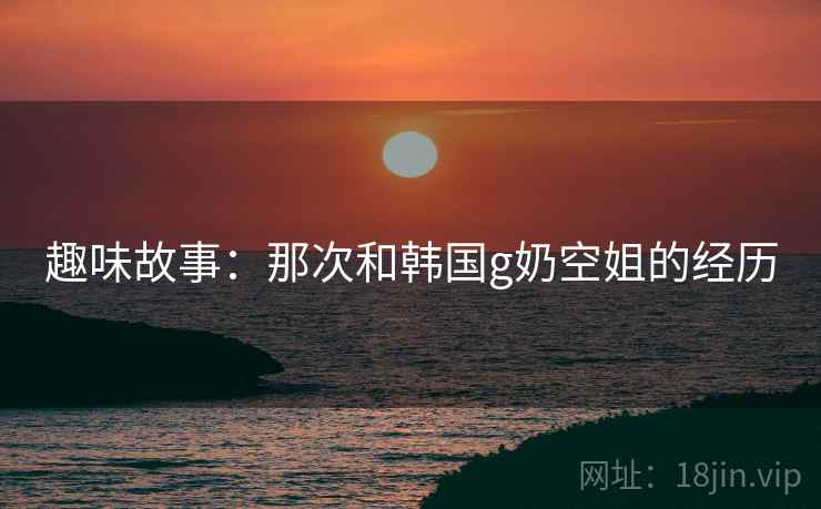 趣味故事:那次和韩国g奶空姐的经历 第2张 趣味故事:那次和韩国g奶空姐的经历 第2张