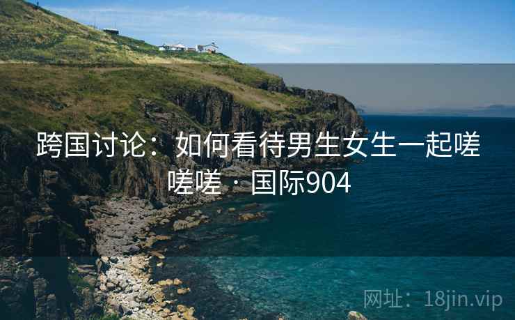 跨国讨论：如何看待男生女生一起嗟嗟嗟 · 国际904