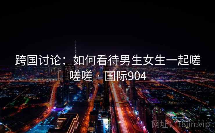 跨国讨论：如何看待男生女生一起嗟嗟嗟 · 国际904  第2张
