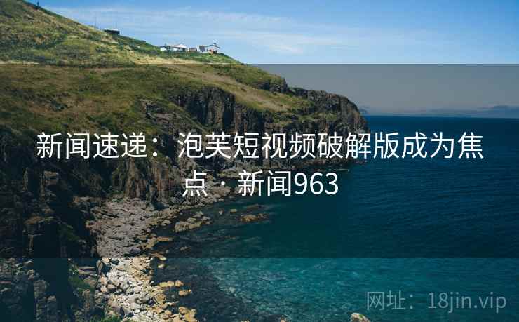 新闻速递：泡芙短视频破解版成为焦点 · 新闻963
