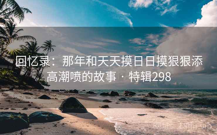 回忆录：那年和天天摸日日摸狠狠添高潮喷的故事 · 特辑298