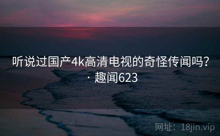 听说过国产4k高清电视的奇怪传闻吗? · 趣闻623 第2张 听说过国产4k高清电视的奇怪传闻吗? · 趣闻623 第2张