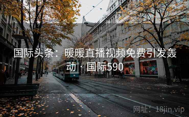 国际头条：暖暖直播视频免费引发轰动 · 国际590  第2张
