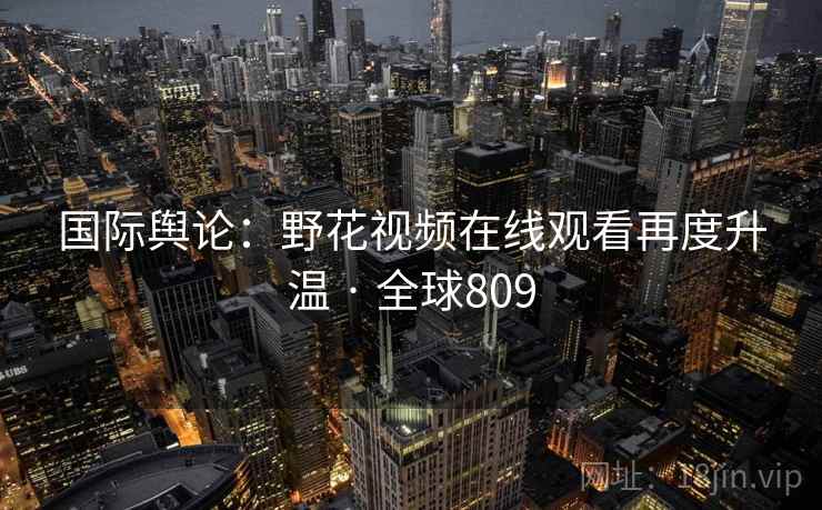 国际舆论:野花视频在线观看再度升温 · 全球809 第2张 国际舆论:野花视频在线观看再度升温 · 全球809 第2张